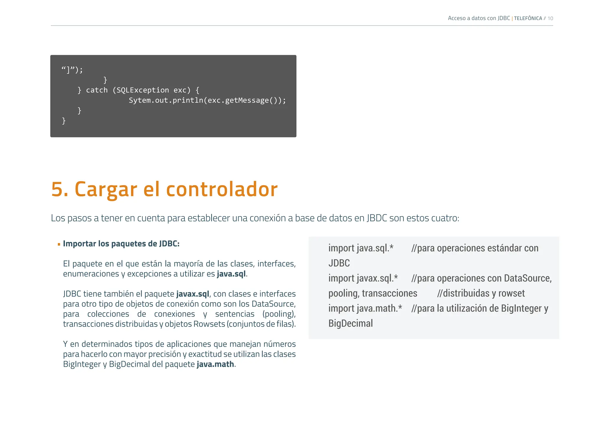 Acceso a datos con JDBC | TELEFÓNICA /
/ 10
5. Cargar el controlador
Los pasos a tener en cuenta para establecer una conexión a base de datos en JBDC son estos cuatro:
• Importar los paquetes de JDBC:
El paquete en el que están la mayoría de las clases, interfaces,
enumeraciones y excepciones a utilizar es java.sql.
JDBC tiene también el paquete javax.sql, con clases e interfaces
para otro tipo de objetos de conexión como son los DataSource,
para colecciones de conexiones y sentencias (pooling),
transacciones distribuidas y objetos Rowsets (conjuntos de filas).
Y en determinados tipos de aplicaciones que manejan números
para hacerlo con mayor precisión y exactitud se utilizan las clases
BigInteger y BigDecimal del paquete java.math.
import java.sql.* //para operaciones estándar con
JDBC
import javax.sql.* //para operaciones con DataSource,
pooling, transacciones //distribuidas y rowset
import java.math.* //para la utilización de BigInteger y
BigDecimal
“]”);
		 }
} catch (SQLException exc) {
			Sytem.out.println(exc.getMessage());
}
}
 