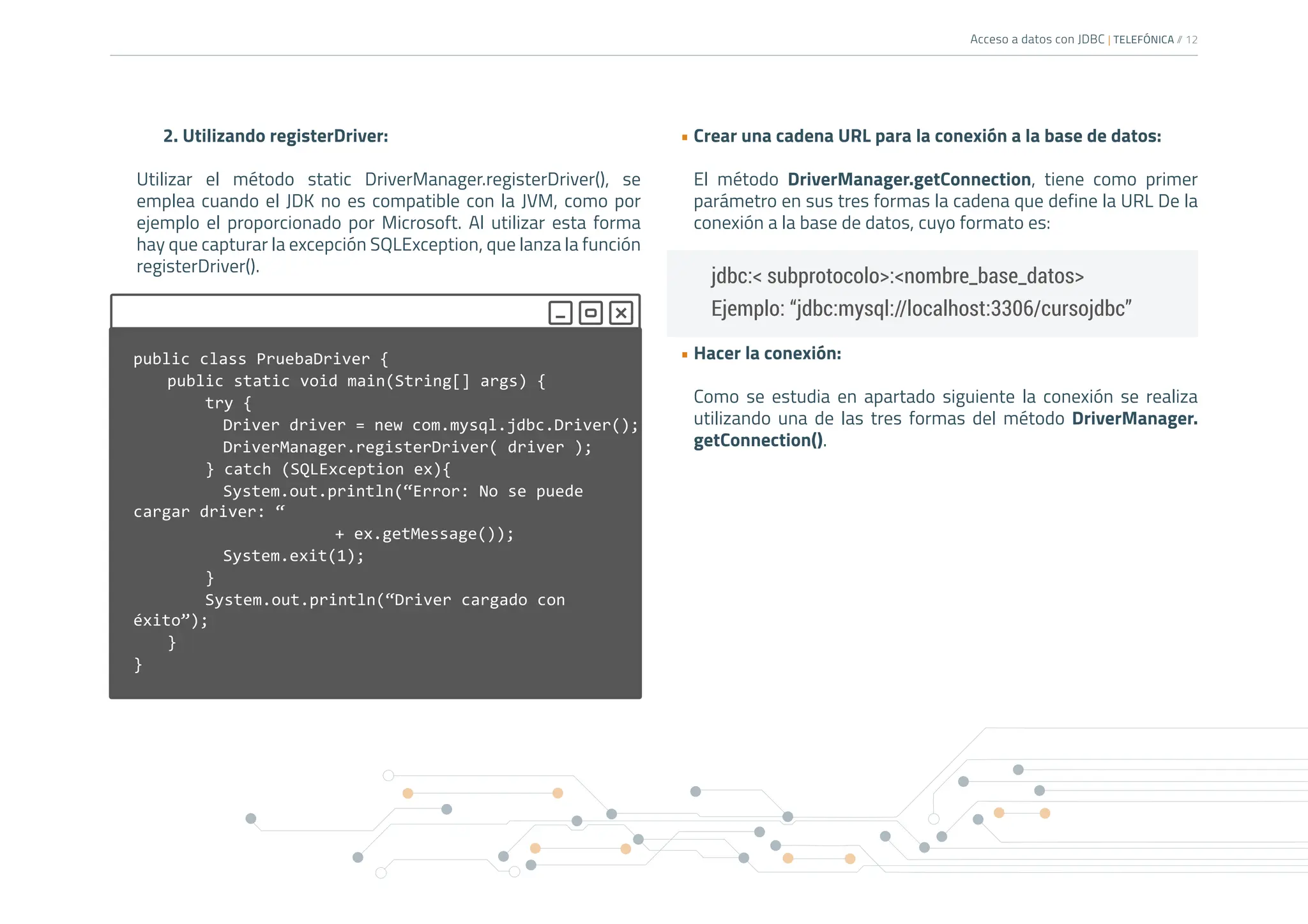 Acceso a datos con JDBC | TELEFÓNICA /
/ 12
2. Utilizando registerDriver:
Utilizar el método static DriverManager.registerDriver(), se
emplea cuando el JDK no es compatible con la JVM, como por
ejemplo el proporcionado por Microsoft. Al utilizar esta forma
hay que capturar la excepción SQLException, que lanza la función
registerDriver().
• Crear una cadena URL para la conexión a la base de datos:
El método DriverManager.getConnection, tiene como primer
parámetro en sus tres formas la cadena que define la URL De la
conexión a la base de datos, cuyo formato es:
• Hacer la conexión:
Como se estudia en apartado siguiente la conexión se realiza
utilizando una de las tres formas del método DriverManager.
getConnection().
public class PruebaDriver {
public static void main(String[] args) {
try {
		 Driver driver = new com.mysql.jdbc.Driver();
		 DriverManager.registerDriver( driver );
} catch (SQLException ex){
		 System.out.println(“Error: No se puede
cargar driver: “
				+ ex.getMessage());
		 System.exit(1);
}
System.out.println(“Driver cargado con
éxito”);
}
}
jdbc:< subprotocolo>:<nombre_base_datos>
Ejemplo: “jdbc:mysql://localhost:3306/cursojdbc”
 