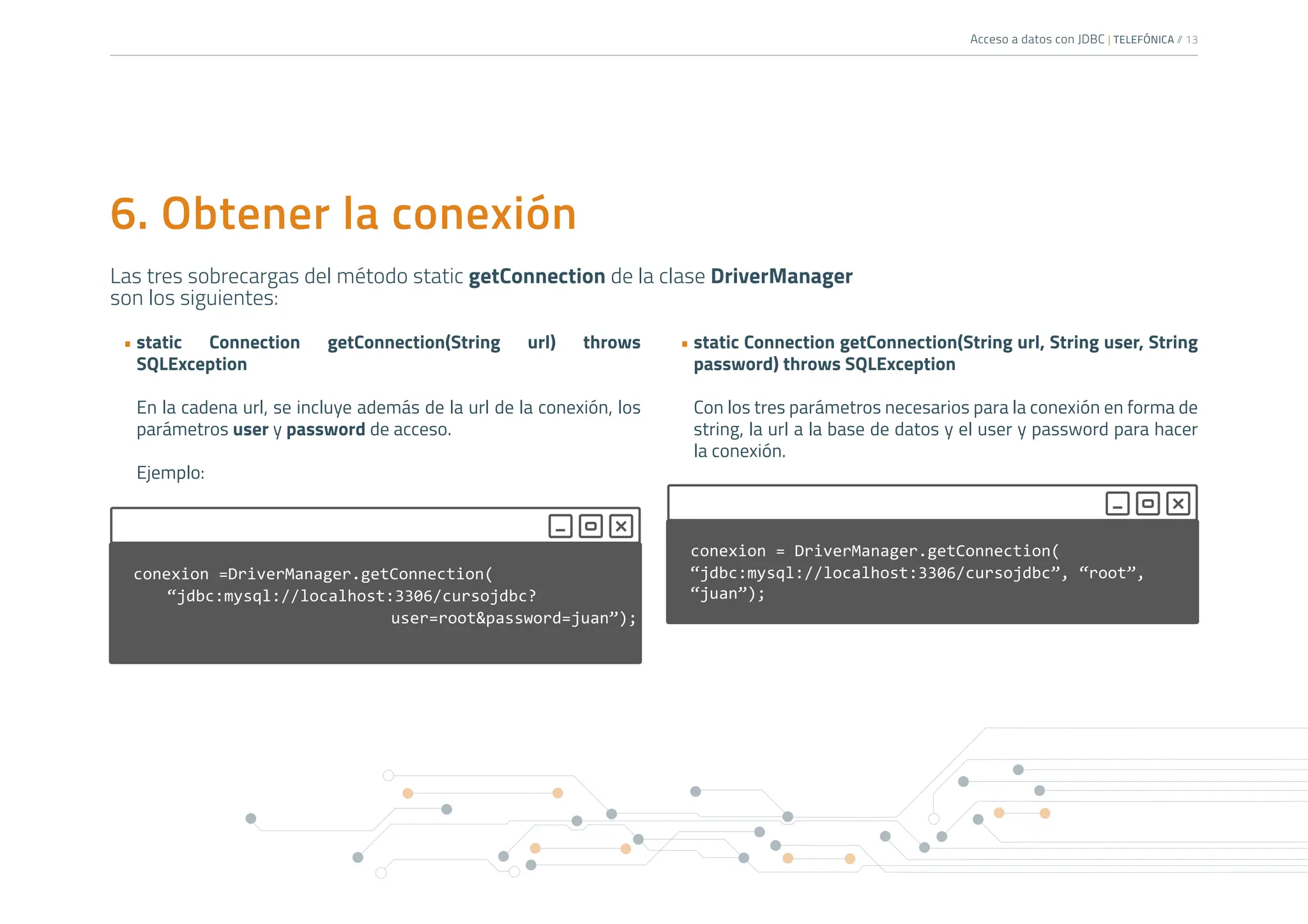 Acceso a datos con JDBC | TELEFÓNICA /
/ 13
Las tres sobrecargas del método static getConnection de la clase DriverManager
son los siguientes:
6. Obtener la conexión
• static Connection getConnection(String url) throws
SQLException
En la cadena url, se incluye además de la url de la conexión, los
parámetros user y password de acceso.
Ejemplo:
• static Connection getConnection(String url, String user, String
password) throws SQLException
Con los tres parámetros necesarios para la conexión en forma de
string, la url a la base de datos y el user y password para hacer
la conexión.
conexion =DriverManager.getConnection(
“jdbc:mysql://localhost:3306/cursojdbc?
					user=root&password=juan”);
conexion = DriverManager.getConnection(
“jdbc:mysql://localhost:3306/cursojdbc”, “root”,
“juan”);
 