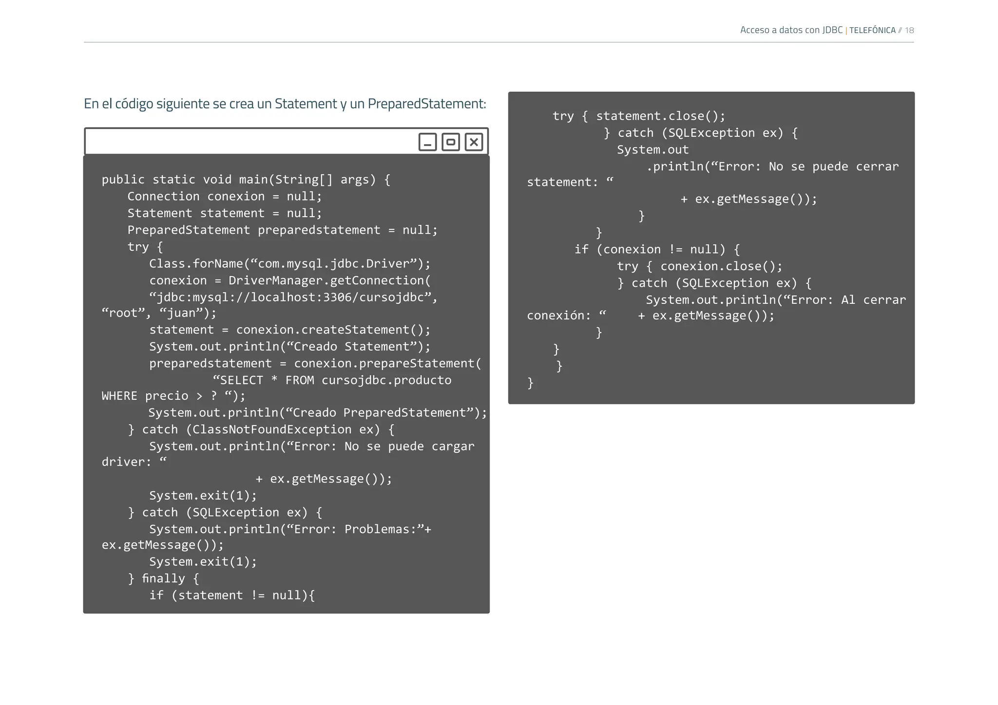 Acceso a datos con JDBC | TELEFÓNICA /
/ 18
public static void main(String[] args) {
Connection conexion = null;
Statement statement = null;
PreparedStatement preparedstatement = null;
try {
Class.forName(“com.mysql.jdbc.Driver”);
conexion = DriverManager.getConnection(
“jdbc:mysql://localhost:3306/cursojdbc”,
“root”, “juan”);
statement = conexion.createStatement();
System.out.println(“Creado Statement”);
preparedstatement = conexion.prepareStatement(
“SELECT * FROM cursojdbc.producto
WHERE precio > ? “);
System.out.println(“Creado PreparedStatement”);
} catch (ClassNotFoundException ex) {
System.out.println(“Error: No se puede cargar
driver: “
				+ ex.getMessage());
System.exit(1);
} catch (SQLException ex) {
System.out.println(“Error: Problemas:”+
ex.getMessage());
System.exit(1);
} finally {
if (statement != null){
try { statement.close();
} catch (SQLException ex) {
		 System.out
		 .println(“Error: No se puede cerrar
statement: “
				+ ex.getMessage());
			}
		 }
if (conexion != null) {
		 try { conexion.close();
		 } catch (SQLException ex) {
		 System.out.println(“Error: Al cerrar
conexión: “ + ex.getMessage());
		 }
}
}
}
En el código siguiente se crea un Statement y un PreparedStatement:
 