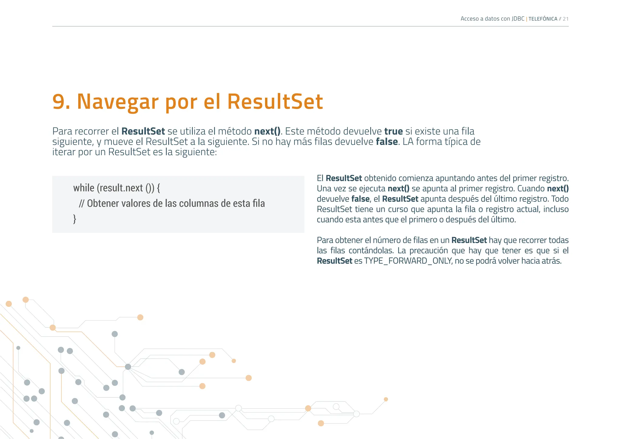 Acceso a datos con JDBC | TELEFÓNICA /
/ 21
while (result.next ()) {
// Obtener valores de las columnas de esta fila
}
El ResultSet obtenido comienza apuntando antes del primer registro.
Una vez se ejecuta next() se apunta al primer registro. Cuando next()
devuelve false, el ResultSet apunta después del último registro. Todo
ResultSet tiene un curso que apunta la fila o registro actual, incluso
cuando esta antes que el primero o después del último.
Para obtener el número de filas en un ResultSet hay que recorrer todas
las filas contándolas. La precaución que hay que tener es que si el
ResultSet es TYPE_FORWARD_ONLY, no se podrá volver hacia atrás.
9. Navegar por el ResultSet
Para recorrer el ResultSet se utiliza el método next(). Este método devuelve true si existe una fila
siguiente, y mueve el ResultSet a la siguiente. Si no hay más filas devuelve false. LA forma típica de
iterar por un ResultSet es la siguiente:
 