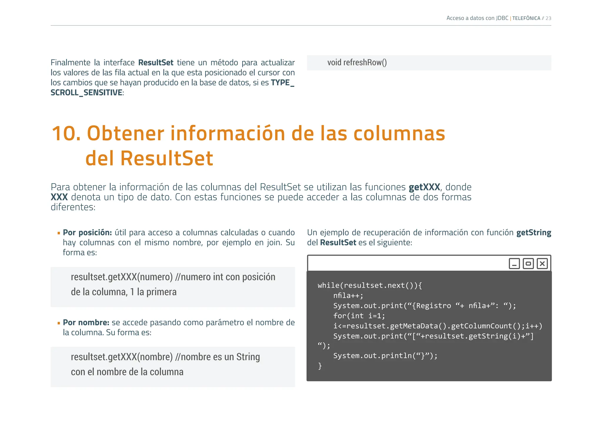 Acceso a datos con JDBC | TELEFÓNICA /
/ 23
10. Obtener información de las columnas
del ResultSet
Para obtener la información de las columnas del ResultSet se utilizan las funciones getXXX, donde
XXX denota un tipo de dato. Con estas funciones se puede acceder a las columnas de dos formas
diferentes:
• Por posición: útil para acceso a columnas calculadas o cuando
hay columnas con el mismo nombre, por ejemplo en join. Su
forma es:
• Por nombre: se accede pasando como parámetro el nombre de
la columna. Su forma es:
Un ejemplo de recuperación de información con función getString
del ResultSet es el siguiente:
resultset.getXXX(numero) //numero int con posición
de la columna, 1 la primera
while(resultset.next()){
nfila++;
System.out.print(“{Registro “+ nfila+”: “);
for(int i=1;
i<=resultset.getMetaData().getColumnCount();i++)
System.out.print(“[“+resultset.getString(i)+”]
“);
System.out.println(“}”);
}
resultset.getXXX(nombre) //nombre es un String
con el nombre de la columna
void refreshRow()
Finalmente la interface ResultSet tiene un método para actualizar
los valores de las fila actual en la que esta posicionado el cursor con
los cambios que se hayan producido en la base de datos, si es TYPE_
SCROLL_SENSITIVE:
 