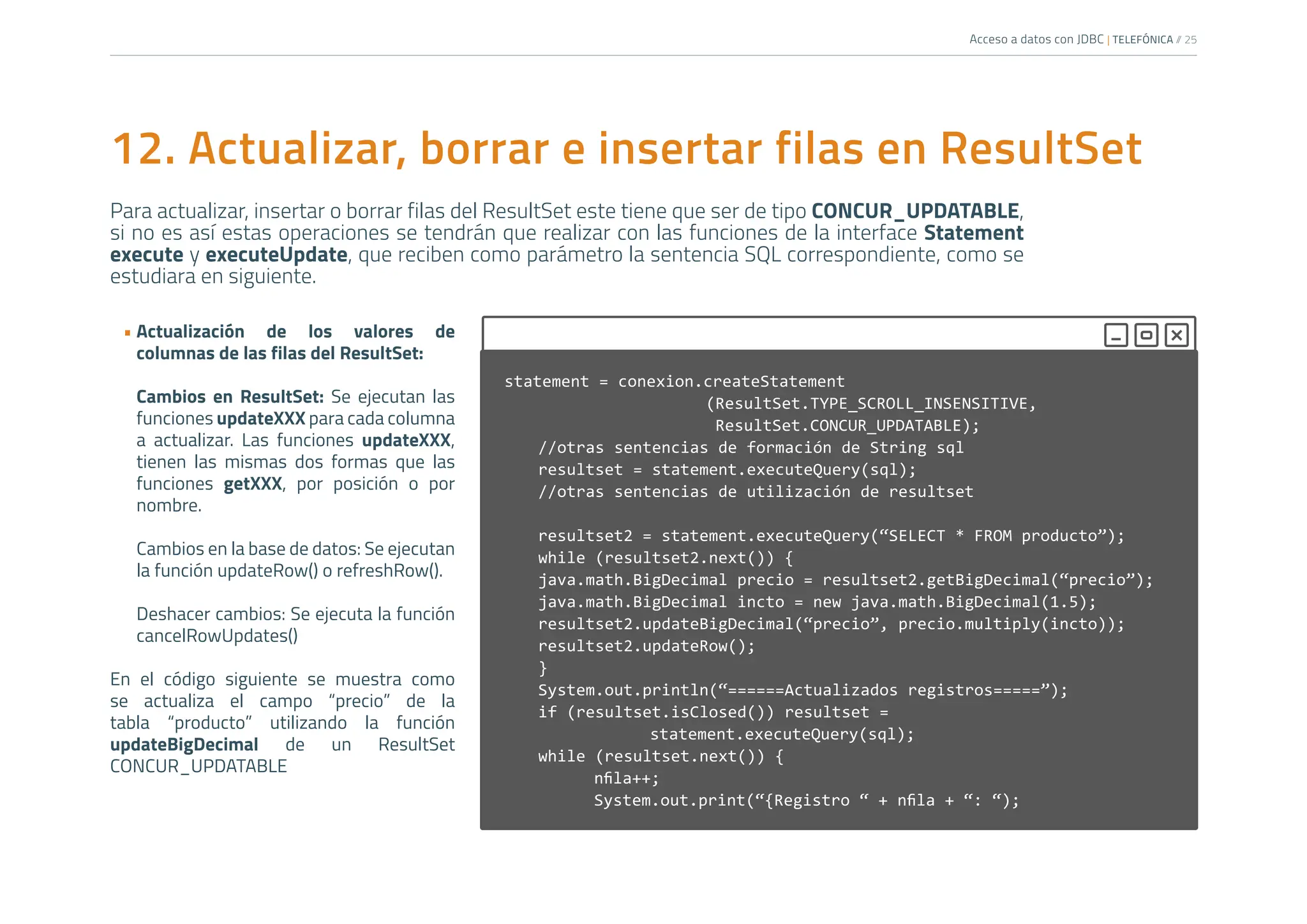 Acceso a datos con JDBC | TELEFÓNICA /
/ 25
12. Actualizar, borrar e insertar filas en ResultSet
Para actualizar, insertar o borrar filas del ResultSet este tiene que ser de tipo CONCUR_UPDATABLE,
si no es así estas operaciones se tendrán que realizar con las funciones de la interface Statement
execute y executeUpdate, que reciben como parámetro la sentencia SQL correspondiente, como se
estudiara en siguiente.
• Actualización de los valores de
columnas de las filas del ResultSet:
Cambios en ResultSet: Se ejecutan las
funciones updateXXX para cada columna
a actualizar. Las funciones updateXXX,
tienen las mismas dos formas que las
funciones getXXX, por posición o por
nombre.
Cambios en la base de datos: Se ejecutan
la función updateRow() o refreshRow().
Deshacer cambios: Se ejecuta la función
cancelRowUpdates()
En el código siguiente se muestra como
se actualiza el campo “precio” de la
tabla “producto” utilizando la función
updateBigDecimal de un ResultSet
CONCUR_UPDATABLE
statement = conexion.createStatement
				(ResultSet.TYPE_SCROLL_INSENSITIVE,
				 ResultSet.CONCUR_UPDATABLE);
//otras sentencias de formación de String sql
resultset = statement.executeQuery(sql);
//otras sentencias de utilización de resultset
resultset2 = statement.executeQuery(“SELECT * FROM producto”);
while (resultset2.next()) {
java.math.BigDecimal precio = resultset2.getBigDecimal(“precio”);
java.math.BigDecimal incto = new java.math.BigDecimal(1.5);
resultset2.updateBigDecimal(“precio”, precio.multiply(incto));
resultset2.updateRow();
}
System.out.println(“======Actualizados registros=====”);
if (resultset.isClosed()) resultset =
			statement.executeQuery(sql);
while (resultset.next()) {
nfila++;
System.out.print(“{Registro “ + nfila + “: “);
		
 