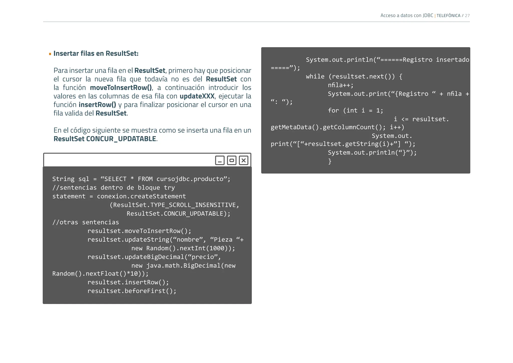Acceso a datos con JDBC | TELEFÓNICA /
/ 27
• Insertar filas en ResultSet:
Para insertar una fila en el ResultSet, primero hay que posicionar
el cursor la nueva fila que todavía no es del ResultSet con
la función moveToInsertRow(), a continuación introducir los
valores en las columnas de esa fila con updateXXX, ejecutar la
función insertRow() y para finalizar posicionar el cursor en una
fila valida del ResultSet.
En el código siguiente se muestra como se inserta una fila en un
ResultSet CONCUR_UPDATABLE.
		
		 System.out.println(“======Registro insertado
=====”);
		 while (resultset.next()) {
nfila++;
System.out.print(“{Registro “ + nfila +
“: “);
			 for (int i = 1;
						i <= resultset.
getMetaData().getColumnCount(); i++)
					System.out.
print(“[“+resultset.getString(i)+”] “);
			System.out.println(“}”);
			}
String sql = “SELECT * FROM cursojdbc.producto”;
//sentencias dentro de bloque try
statement = conexion.createStatement
			(ResultSet.TYPE_SCROLL_INSENSITIVE,
ResultSet.CONCUR_UPDATABLE);
//otras sentencias
		 resultset.moveToInsertRow();
		 resultset.updateString(“nombre”, “Pieza “+
				new Random().nextInt(1000));
		 resultset.updateBigDecimal(“precio”,
				new java.math.BigDecimal(new
Random().nextFloat()*10));
		 resultset.insertRow();
resultset.beforeFirst();
		
 
