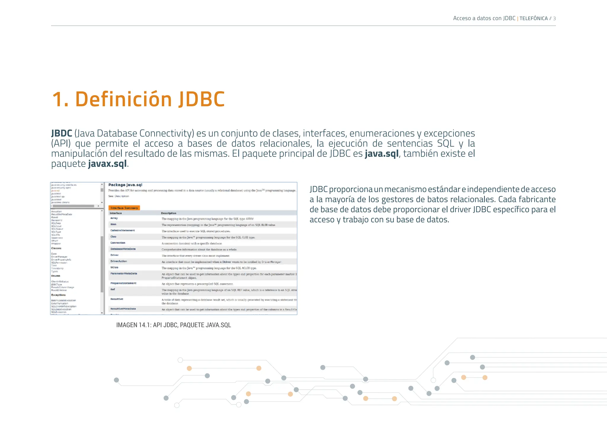 Acceso a datos con JDBC | TELEFÓNICA /
/ 3
1. Definición JDBC
JBDC (Java Database Connectivity) es un conjunto de clases, interfaces, enumeraciones y excepciones
(API) que permite el acceso a bases de datos relacionales, la ejecución de sentencias SQL y la
manipulación del resultado de las mismas. El paquete principal de JDBC es java.sql, también existe el
paquete javax.sql.
JDBCproporcionaunmecanismoestándareindependientedeacceso
a la mayoría de los gestores de batos relacionales. Cada fabricante
de base de datos debe proporcionar el driver JDBC específico para el
acceso y trabajo con su base de datos.
IMAGEN 14.1: API JDBC, PAQUETE JAVA.SQL
 
