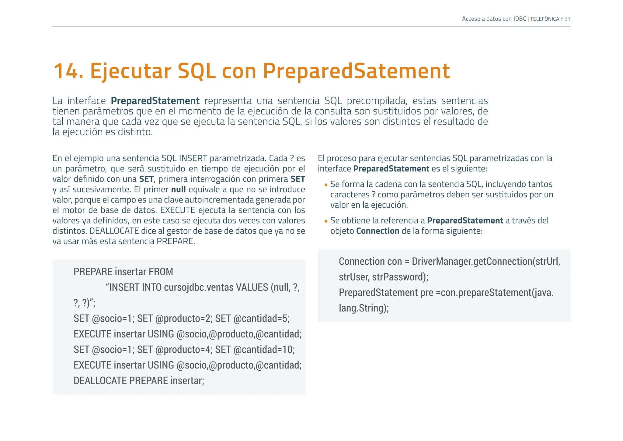 Acceso a datos con JDBC | TELEFÓNICA /
/ 31
El proceso para ejecutar sentencias SQL parametrizadas con la
interface PreparedStatement es el siguiente:
• Se forma la cadena con la sentencia SQL, incluyendo tantos
caracteres ? como parámetros deben ser sustituidos por un
valor en la ejecución.
• Se obtiene la referencia a PreparedStatement a través del
objeto Connection de la forma siguiente:
Connection con = DriverManager.getConnection(strUrl,
strUser, strPassword);
PreparedStatement pre =con.prepareStatement(java.
lang.String);
14. Ejecutar SQL con PreparedSatement
La interface PreparedStatement representa una sentencia SQL precompilada, estas sentencias
tienen parámetros que en el momento de la ejecución de la consulta son sustituidos por valores, de
tal manera que cada vez que se ejecuta la sentencia SQL, si los valores son distintos el resultado de
la ejecución es distinto.
En el ejemplo una sentencia SQL INSERT parametrizada. Cada ? es
un parámetro, que será sustituido en tiempo de ejecución por el
valor definido con una SET, primera interrogación con primera SET
y así sucesivamente. El primer null equivale a que no se introduce
valor, porque el campo es una clave autoincrementada generada por
el motor de base de datos. EXECUTE ejecuta la sentencia con los
valores ya definidos, en este caso se ejecuta dos veces con valores
distintos. DEALLOCATE dice al gestor de base de datos que ya no se
va usar más esta sentencia PREPARE.
PREPARE insertar FROM
		 “INSERT INTO cursojdbc.ventas VALUES (null, ?,
?, ?)”;
SET @socio=1; SET @producto=2; SET @cantidad=5;
EXECUTE insertar USING @socio,@producto,@cantidad;
SET @socio=1; SET @producto=4; SET @cantidad=10;
EXECUTE insertar USING @socio,@producto,@cantidad;
DEALLOCATE PREPARE insertar;
 