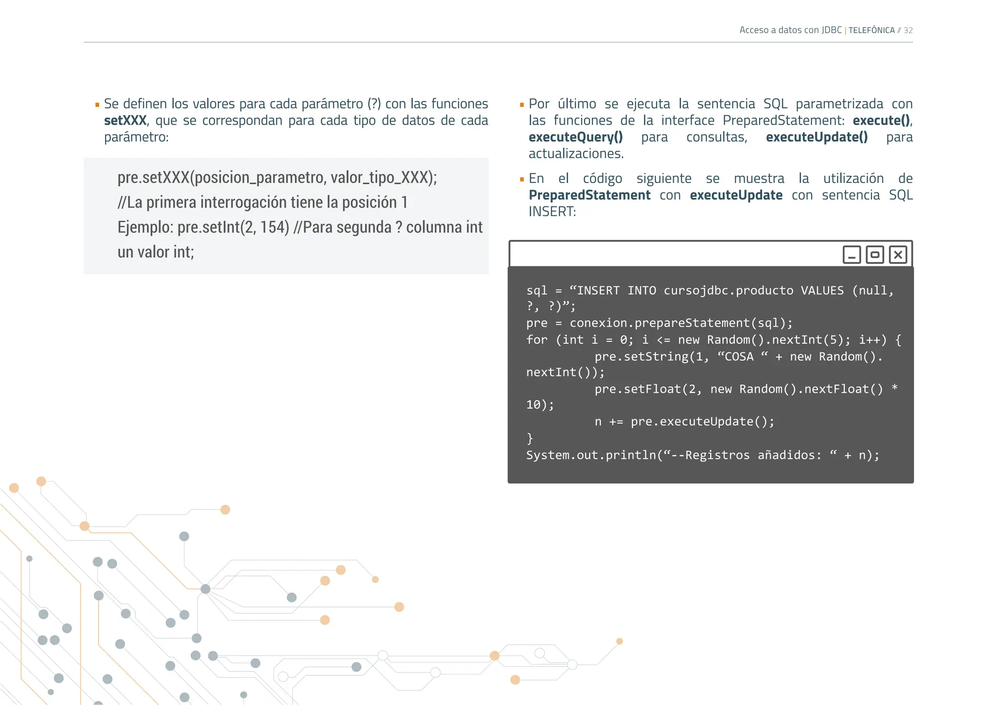 Acceso a datos con JDBC | TELEFÓNICA /
/ 32
• Se definen los valores para cada parámetro (?) con las funciones
setXXX, que se correspondan para cada tipo de datos de cada
parámetro:
• Por último se ejecuta la sentencia SQL parametrizada con
las funciones de la interface PreparedStatement: execute(),
executeQuery() para consultas, executeUpdate() para
actualizaciones.
• En el código siguiente se muestra la utilización de
PreparedStatement con executeUpdate con sentencia SQL
INSERT:
pre.setXXX(posicion_parametro, valor_tipo_XXX);
//La primera interrogación tiene la posición 1
Ejemplo: pre.setInt(2, 154) //Para segunda ? columna int
un valor int;
sql = “INSERT INTO cursojdbc.producto VALUES (null,
?, ?)”;
pre = conexion.prepareStatement(sql);
for (int i = 0; i <= new Random().nextInt(5); i++) {
		 pre.setString(1, “COSA “ + new Random().
nextInt());
pre.setFloat(2, new Random().nextFloat() *
10);
		 n += pre.executeUpdate();
}			
System.out.println(“--Registros añadidos: “ + n);
 