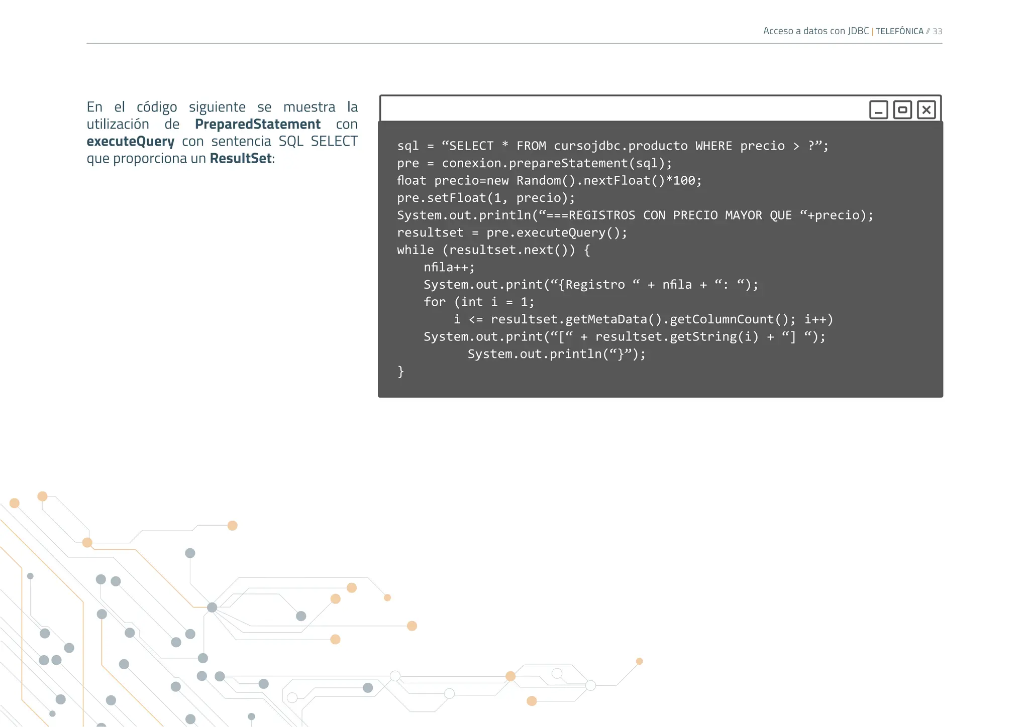 Acceso a datos con JDBC | TELEFÓNICA /
/ 33
En el código siguiente se muestra la
utilización de PreparedStatement con
executeQuery con sentencia SQL SELECT
que proporciona un ResultSet:
sql = “SELECT * FROM cursojdbc.producto WHERE precio > ?”;
pre = conexion.prepareStatement(sql);
float precio=new Random().nextFloat()*100;
pre.setFloat(1, precio);
System.out.println(“===REGISTROS CON PRECIO MAYOR QUE “+precio);
resultset = pre.executeQuery();
while (resultset.next()) {
nfila++;
System.out.print(“{Registro “ + nfila + “: “);
for (int i = 1;
i <= resultset.getMetaData().getColumnCount(); i++)
System.out.print(“[“ + resultset.getString(i) + “] “);
		 System.out.println(“}”);
}
 
