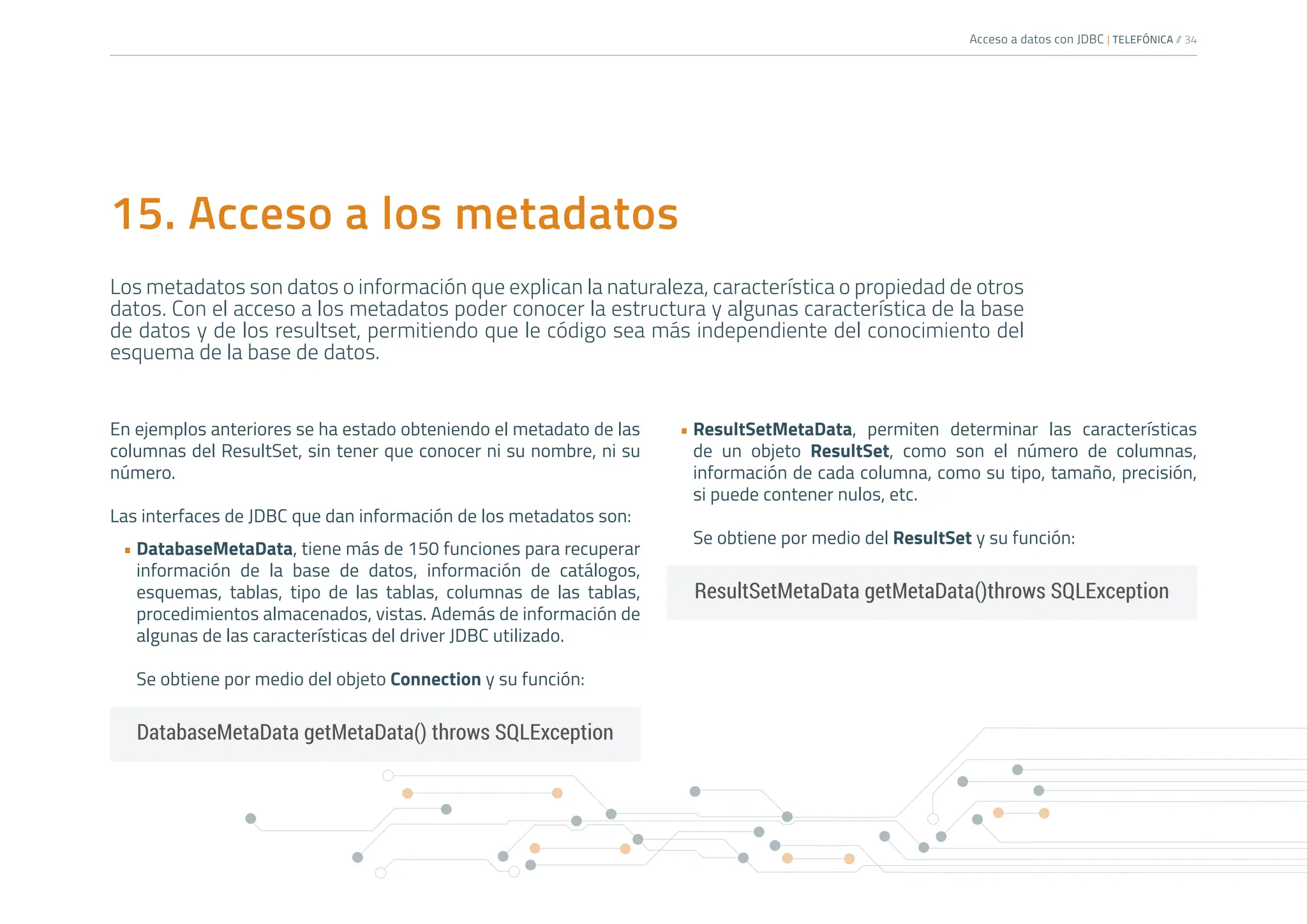Acceso a datos con JDBC | TELEFÓNICA /
/ 34
15. Acceso a los metadatos
Los metadatos son datos o información que explican la naturaleza, característica o propiedad de otros
datos. Con el acceso a los metadatos poder conocer la estructura y algunas característica de la base
de datos y de los resultset, permitiendo que le código sea más independiente del conocimiento del
esquema de la base de datos.
En ejemplos anteriores se ha estado obteniendo el metadato de las
columnas del ResultSet, sin tener que conocer ni su nombre, ni su
número.
Las interfaces de JDBC que dan información de los metadatos son:
• DatabaseMetaData, tiene más de 150 funciones para recuperar
información de la base de datos, información de catálogos,
esquemas, tablas, tipo de las tablas, columnas de las tablas,
procedimientos almacenados, vistas. Además de información de
algunas de las características del driver JDBC utilizado.
Se obtiene por medio del objeto Connection y su función:
• ResultSetMetaData, permiten determinar las características
de un objeto ResultSet, como son el número de columnas,
información de cada columna, como su tipo, tamaño, precisión,
si puede contener nulos, etc.
Se obtiene por medio del ResultSet y su función:
DatabaseMetaData getMetaData() throws SQLException
ResultSetMetaData getMetaData()throws SQLException
 