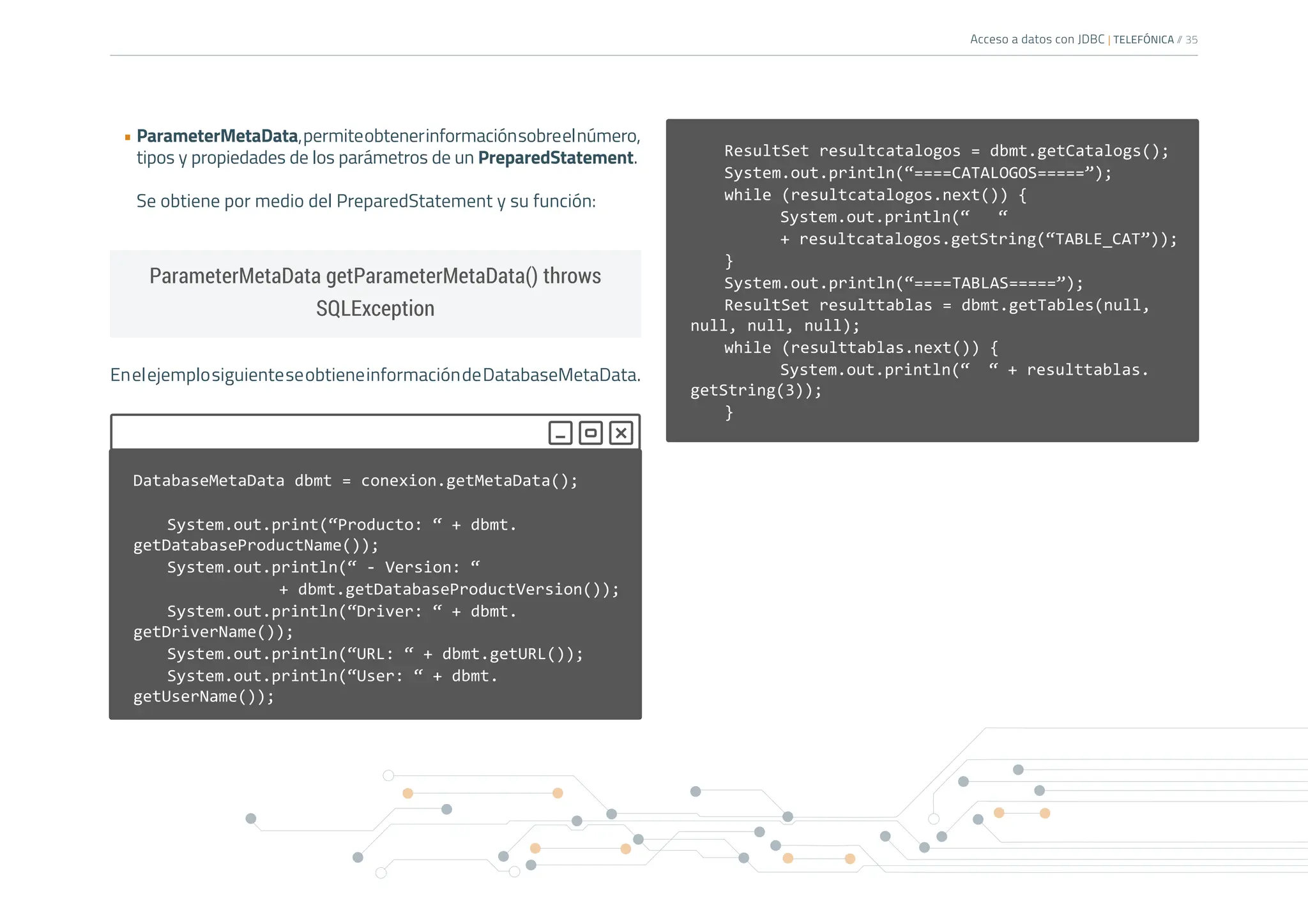 Acceso a datos con JDBC | TELEFÓNICA /
/ 35
• ParameterMetaData,permiteobtenerinformaciónsobreelnúmero,
tipos y propiedades de los parámetros de un PreparedStatement.
Se obtiene por medio del PreparedStatement y su función:
EnelejemplosiguienteseobtieneinformacióndeDatabaseMetaData.
ParameterMetaData getParameterMetaData() throws
SQLException
ResultSet resultcatalogos = dbmt.getCatalogs();
System.out.println(“====CATALOGOS=====”);
while (resultcatalogos.next()) {
		 System.out.println(“ “
		 + resultcatalogos.getString(“TABLE_CAT”));
}
System.out.println(“====TABLAS=====”);
ResultSet resulttablas = dbmt.getTables(null,
null, null, null);
while (resulttablas.next()) {
		 System.out.println(“ “ + resulttablas.
getString(3));
}
DatabaseMetaData dbmt = conexion.getMetaData();
System.out.print(“Producto: “ + dbmt.
getDatabaseProductName());
System.out.println(“ - Version: “
			+ dbmt.getDatabaseProductVersion());
System.out.println(“Driver: “ + dbmt.
getDriverName());
System.out.println(“URL: “ + dbmt.getURL());
System.out.println(“User: “ + dbmt.
getUserName());
 