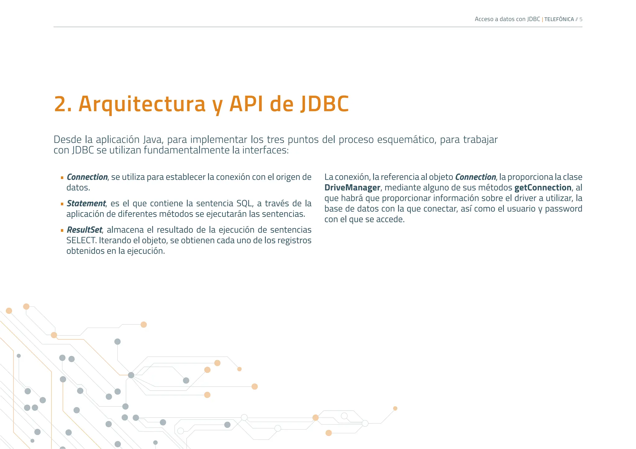 Acceso a datos con JDBC | TELEFÓNICA /
/ 5
2. Arquitectura y API de JDBC
Desde la aplicación Java, para implementar los tres puntos del proceso esquemático, para trabajar
con JDBC se utilizan fundamentalmente la interfaces:
• Connection, se utiliza para establecer la conexión con el origen de
datos.
• Statement, es el que contiene la sentencia SQL, a través de la
aplicación de diferentes métodos se ejecutarán las sentencias.
• ResultSet, almacena el resultado de la ejecución de sentencias
SELECT. Iterando el objeto, se obtienen cada uno de los registros
obtenidos en la ejecución.
La conexión, la referencia al objeto Connection, la proporciona la clase
DriveManager, mediante alguno de sus métodos getConnection, al
que habrá que proporcionar información sobre el driver a utilizar, la
base de datos con la que conectar, así como el usuario y password
con el que se accede.
 