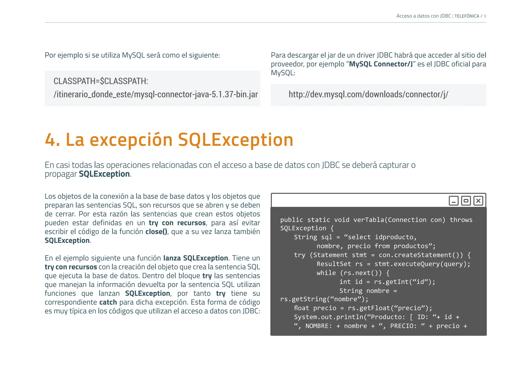 Acceso a datos con JDBC | TELEFÓNICA /
/ 9
Por ejemplo si se utiliza MySQL será como el siguiente: Para descargar el jar de un driver JDBC habrá que acceder al sitio del
proveedor, por ejemplo “MySQL Connector/J” es el JDBC oficial para
MySQL:
CLASSPATH=$CLASSPATH:
/itinerario_donde_este/mysql-connector-java-5.1.37-bin.jar http://dev.mysql.com/downloads/connector/j/
public static void verTabla(Connection con) throws
SQLException {
String sql = “select idproducto,
		 nombre, precio from productos”;
try (Statement stmt = con.createStatement()) {
		 ResultSet rs = stmt.executeQuery(query);
		 while (rs.next()) {
			 int id = rs.getInt(“id”);
			 String nombre =
rs.getString(“nombre”);
float precio = rs.getFloat(“precio”);
System.out.println(“Producto: [ ID: “+ id +
“, NOMBRE: + nombre + “, PRECIO: “ + precio +
4. La excepción SQLException
En casi todas las operaciones relacionadas con el acceso a base de datos con JDBC se deberá capturar o
propagar SQLException.
Los objetos de la conexión a la base de base datos y los objetos que
preparan las sentencias SQL, son recursos que se abren y se deben
de cerrar. Por esta razón las sentencias que crean estos objetos
pueden estar definidas en un try con recursos, para así evitar
escribir el código de la función close(), que a su vez lanza también
SQLException.
En el ejemplo siguiente una función lanza SQLException. Tiene un
try con recursos con la creación del objeto que crea la sentencia SQL
que ejecuta la base de datos. Dentro del bloque try las sentencias
que manejan la información devuelta por la sentencia SQL utilizan
funciones que lanzan SQLException, por tanto try tiene su
correspondiente catch para dicha excepción. Esta forma de código
es muy típica en los códigos que utilizan el acceso a datos con JDBC:
 