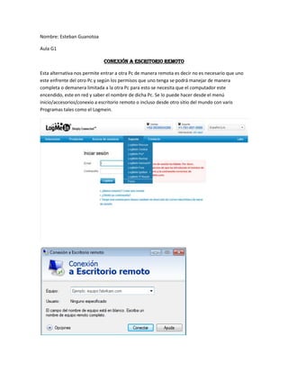 Nombre: Esteban Guanotoa<br />Aula G1<br />CONEXIÓN A ESCRITORIO REMOTO<br />Esta alternativa nos permite entrar a otra Pc de manera remota es decir no es necesario que uno este enfrente del otro Pc y según los permisos que uno tenga se podrá manejar de manera completa o demanera limitada a la otra Pc para esto se necesita que el computador este encendido, este en red y saber el nombre de dicha Pc. Se lo puede hacer desde el menú inicio/accesorios/conexio a escritorio remoto o incluso desde otro sitio del mundo con varis Programas tales como el Logmein.<br />Diferencias:<br />1 el Logmein es un programa vía Internet mientras que el otro trabaja con unared local<br />2 el Logmein nos pide una cuenta de usuario el otro trabaja sin una cuenta<br />3 en logmein se puede perder informacio de nuestra cuenta y el otro es mas seguro<br />4  en el logmein aveces se necesita instalar ciertos archivo sque nos permitiran acceder<br />5 en el logmein yo puedo ingresar a cualquier equipo que este conectado aeste sitio   <br />