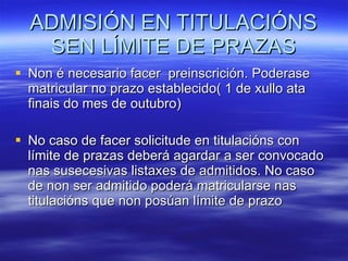 ADMISIÓN EN TITULACIÓNS SEN LÍMITE DE PRAZAS Non é necesario facer  preinscrición. Poderase matricular no prazo establecido( 1 de xullo ata finais do mes de outubro) No caso de facer solicitude en titulacións con límite de prazas deberá agardar a ser convocado nas susecesivas listaxes de admitidos. No caso de non ser admitido poderá matricularse nas titulacións que non posúan límite de prazo 