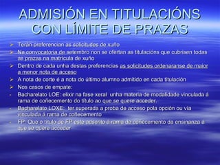 ADMISIÓN EN TITULACIÓNS CON LÍMITE DE PRAZAS Terán preferencian as solicitudes de xuño Na convocatoria de setembro non se ofertan as titulacións que cubrisen todas as prazas na matrícula de xuño Dentro de cada unha destas preferencias  as solicitudes ordenaranse de maior a menor nota de acceso A nota de corte é a nota do último alumno admitido en cada titulación Nos casos de empate: Bacharelato LOE: elixir na fase xeral  unha materia de modalidade vinculada á rama de coñecemento do título ao que se quere acceder. Bacharelato LOXE:  ter superada a proba de acceso pola opción ou vía vinculada á rama de coñecemento FP: Que o título de FP este adscrito á rama de coñecemento da ensinanza á que se quere acceder 