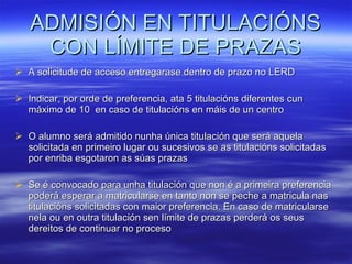 ADMISIÓN EN TITULACIÓNS CON LÍMITE DE PRAZAS A solicitude de acceso entregarase dentro de prazo no LERD Indicar, por orde de preferencia, ata 5 titulacións diferentes cun máximo de 10  en caso de titulacións en máis de un centro O alumno será admitido nunha única titulación que será aquela solicitada en primeiro lugar ou sucesivos se as titulacións solicitadas por enriba esgotaron as súas prazas Se é convocado para unha titulación que non é a primeira preferencia poderá esperar a matricularse en tanto non se peche a matricula nas titulacións solicitadas con maior preferencia. En caso de matricularse nela ou en outra titulación sen límite de prazas perderá os seus dereitos de continuar no proceso 