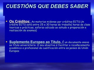 CUESTIÓNS QUE DEBES SABER Os Créditos :  As materias midense por créditos ECTS.Un crédito ECTS está entre 25 e 30 horas de traballo( horas de clase teoricas e prácticas, esforzo adicado ao estudo e preparación e realización de exames) Suplemento Europeo ao Título.  É un documento anexo ao título universitario. O seu obxetivo é facilitar o recoñecemento académico e profesional da cualificación entre os paises da Unión Europea 