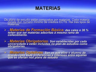 MATERIAS Os plans de estudio están compostos por materias. Cada materia consta dun número mínimo de créditos ECTS. Hai tres tipos de materias: -  Materias de Formación Básica : das cales o 36 % teñen que ser materias adscritas á mesma rama de coñecemento. -  Materias Obrigatorias : Son establecidas por cada universidade e están incluídas no plan de estudios como obrigatorias.  -  Materias Optativas : Son as que elixe o alumno de acordo coas súas preferencias e intereses entre aquelas que se ofertan nos plans de estudio  