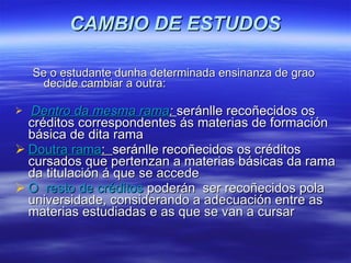 CAMBIO DE ESTUDOS Se o estudante dunha determinada ensinanza de grao decide cambiar a outra:  Dentro da mesma rama :   seránlle recoñecidos os créditos correspondentes ás materias de formación básica de dita rama  Doutra rama :  seránlle recoñecidos os créditos cursados que pertenzan a materias básicas da rama da titulación á que se accede O  resto de créditos  poderán  ser recoñecidos pola universidade, considerando a adecuación entre as materias estudiadas e as que se van a cursar 