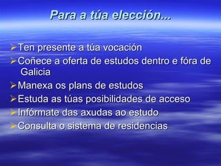 Para a túa elección... Ten presente a túa vocación Coñece a oferta de estudos dentro e fóra de  Galicia Manexa os plans de estudos Estuda as túas posibilidades de acceso Infórmate das axudas ao estudo Consulta o sistema de residencias 