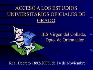 ACCESO A LOS ESTUDIOS UNIVERSITARIOS OFICIALES DE  GRADO Real Decreto 1892/2008, de 14 de Noviembre IES Virgen del Collado.  Dpto. de Orientación. 