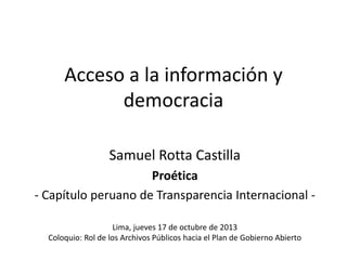 Acceso a la información y
democracia
Samuel Rotta Castilla
Proética
- Capítulo peruano de Transparencia Internacional Lima, jueves 17 de octubre de 2013
Coloquio: Rol de los Archivos Públicos hacia el Plan de Gobierno Abierto

 
