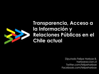 Transparencia, Acceso a
la Información y
Relaciones Públicas en el
Chile actual


             Diputado Felipe Harboe B.
                       harboeaccion.cl
              Twitter.com/felipeharboe
           Facebook.com/felipeharboe
 
