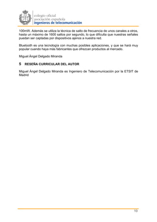 100mW. Además se utiliza la técnica de salto de frecuencia de unos canales a otros,
hasta un máximo de 1600 saltos por segundo, lo que dificulta que nuestras señales
puedan ser captadas por dispositivos ajenos a nuestra red.

Bluetooth es una tecnología con muchas posibles aplicaciones, y que se hará muy
popular cuando haya más fabricantes que ofrezcan productos al mercado.

Miguel Ángel Delgado Miranda

5 RESEÑA CURRICULAR DEL AUTOR
Miguel Ángel Delgado Miranda es Ingeniero de Telecomunicación por la ETSIT de
Madrid




                                                                                10
 