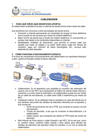 CABLEMODEM

1    PARA QUÉ SIRVE (QUE BENEFICIOS APORTA)
El cablemodem posibilita el acceso a internet de banda ancha sobre redes de cable.

Sus beneficios son comunes a otras tecnologías de banda ancha:
   • Conexión a internet permanente sin necesidad de ocupar la línea telefónica
      como sucede en los accesos por medio de módem telefónico.
   • Mayor ancho de banda que a través de modem telefónico, lo cual permite un
      acceso más rápido a los contenidos disponibles en internet.
   • Modalidades múltiples de facturación, que permite al usuario optar por
      aquella que mejor se adapte a su perfil: tarifa plana, pago por tiempo de
      conexión, pago por volumen de datos descargado, etc., aunque esto
      depende de cada operador.

2 CÓMO FUNCIONA (FUNCIONAMIENTO BÁSICO)
A la hora de comprender el funcionamiento del cablemodem es importante distinguir
cuatro partes principales (véase la figura adjunta):

                  WiFi            Cablem
                                           odem   Toma d                                  Cable coaxial
                 Etherne                                 e
                         t                        abonad                                  Euroconector
                 USB                                    o




                                                        PTR
                                                                        Red HF
                                                                               C
                                                          Punto d
                                                                   e                                 Interne
                                                        Termin
                                                                ación                                       t
 Televis                                                  d e R ed
           ión        Descod                 Toma d
                            if   icador             e                                 CMT
                                             abonad
                                                   o                               Cabe S /
                                                                                        ce
                                                                                   cable ra de
                                                                                        mode
                                                                                            m

    •       Cablemodem. Es el dispositivo que posibilita la conexión del ordenador del
            usuario con la red HFC que transportará el tráfico de cliente hasta internet y
            viceversa. La unión entre el ordenador y el cablemodem puede ser por medio
            de un cable de red ethernet, un cable serie USB o inalámbrica por medio de
            WiFi.
    •       Instalación interior. Es el cableado interno necesario en casa del cliente por el
            que también discurrirán las señales de televisión ofrecidas por el operador y
            que consta de:
                   o Punto de terminación de red o PTR, que conecta al usuario a la red
                      del operador
                   o Tomas de abonado, a las que se conectan el descodificador y el
                      cablemodem.
                   o Cable coaxial, que transporta las desde el PTR hasta las tomas de
                      abonado.
    •       Red Híbrida de Fibra óptica y cable Coaxial o red HFC. Es la red que, como
            su nombre indica, combina cable coaxial y fibra óptica para difundir las
            señales de televisión del operador hasta los clientes y a su vez la señal del
            cablemodem
                                                                                                                11
 