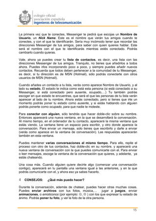La primera vez que te conectes, Messenger te pedirá que escojas un Nombre de
Usuario, un Nick Name. Este es el nombre que verán tus amigos cuando te
conectes, y con el que te identificarán. Sería muy incómodo tener que recordar las
direcciones Messenger de tus amigos, para saber con quien quieres hablar. Este
será el nombre con el que te identificarás mientras estés conectado. Podrás
cambiarlo cuando quieras.

Vale, ahora ya puedes crear tu lista de contactos, es decir, una lista con las
direcciones Messenger de tus amigos. Tranquilo, no tienes que añadirlos a todos
ahora. Puedes irlos incorporando poco a poco, y siempre puedes añadir nuevos
contactos. Recuerda que todos deben pertenecer a la comunidad de tu Messenger,
es decir, si tu dirección es de MSN (Hotmail), sólo podrás conectarte con otros
usuarios de MSN (Hotmail).

Cuando añades un contacto a tu lista, verás como aparece Nombre de Usuario, y al
lado su estado. El estado te indica como está esta persona (si está conectado a su
Messenger, si está conectado pero ausente, ocupado,…) Tu también podrás
escoger en que estado te encuentras, que será el que las personas de tu lista verán
aparecer al lado de tu nombre. Ahora estás conectado, pero si tienes que irte un
momento podrás poner tu estado como ausente, y si estás hablando con alguien
podrás ponerte como ocupado, para que nadie te moleste.

Para conectar con alguien, sólo tendrás que hacer doble-clic sobre su nombre.
Entonces aparecerá una nueva ventana, en la que se desarrollará la conversación.
Al mismo tiempo, en el ordenador de tu contacto, aparecerá la misma ventana que
estás viendo. La ventana tiene un espacio para escribir, y otro donde aparece la
conversación. Para enviar un mensaje, solo tienes que escribirlo y darle a enviar
(verás como aparece en la ventana de conversación). Las respuestas aparecerán
también en esta ventana.

Puedes mantener varias conversaciones al mismo tiempo. Para ello, repite el
proceso con otro de tus contactos, haz doble-clic en su nombre, y aparecerá una
nueva ventana de conversación con la que puedes comunicarte con el. Para enviar
o leer mensajes, escoge la ventana de la conversación que quieres, y adelante, ya
estás chateando.

Una cosa más. Cuando alguien quiere decirte algo (comenzar una conversación
contigo), aparecerá en tu pantalla una ventana igual a las anteriores, y en la que
podrás comunicarte con el, y ahora eso ya sabes hacerlo.

4 CONSEJOS:         ¿Qué más puedo hacer?

Durante la conversación, además de chatear, puedes hacer otras muchas cosas.
Puedes enviar archivos con tus fotos, música,…              jugar a juegos, enviar
animaciones, o emoticonos (por ejemplo: ☺, ) con los que expresar tu estado de
ánimo. Podrás poner tu foto, y ver la foto de la otra persona.


                                                                                15
 
