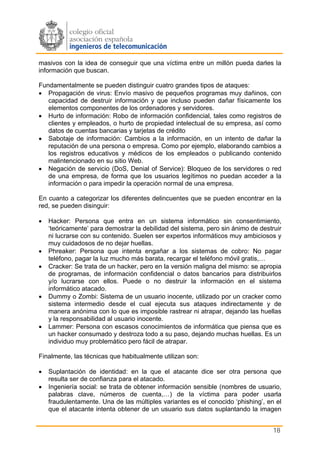 masivos con la idea de conseguir que una víctima entre un millón pueda darles la
información que buscan.

Fundamentalmente se pueden distinguir cuatro grandes tipos de ataques:
• Propagación de virus: Envío masivo de pequeños programas muy dañinos, con
   capacidad de destruir información y que incluso pueden dañar físicamente los
   elementos componentes de los ordenadores y servidores.
• Hurto de información: Robo de información confidencial, tales como registros de
   clientes y empleados, o hurto de propiedad intelectual de su empresa, así como
   datos de cuentas bancarias y tarjetas de crédito
• Sabotaje de información: Cambios a la información, en un intento de dañar la
   reputación de una persona o empresa. Como por ejemplo, elaborando cambios a
   los registros educativos y médicos de los empleados o publicando contenido
   malintencionado en su sitio Web.
• Negación de servicio (DoS, Denial of Service): Bloqueo de los servidores o red
   de una empresa, de forma que los usuarios legítimos no puedan acceder a la
   información o para impedir la operación normal de una empresa.

En cuanto a categorizar los diferentes delincuentes que se pueden encontrar en la
red, se pueden disinguir:

•   Hacker: Persona que entra en un sistema informático sin consentimiento,
    ‘teóricamente’ para demostrar la debilidad del sistema, pero sin ánimo de destruir
    ni lucrarse con su contenido. Suelen ser expertos informáticos muy ambiciosos y
    muy cuidadosos de no dejar huellas.
•   Phreaker: Persona que intenta engañar a los sistemas de cobro: No pagar
    teléfono, pagar la luz mucho más barata, recargar el teléfono móvil gratis,…
•   Cracker: Se trata de un hacker, pero en la versión maligna del mismo: se apropia
    de programas, de información confidencial o datos bancarios para distribuirlos
    y/o lucrarse con ellos. Puede o no destruir la información en el sistema
    informático atacado.
•   Dummy o Zombi: Sistema de un usuario inocente, utilizado por un cracker como
    sistema intermedio desde el cual ejecuta sus ataques indirectamente y de
    manera anónima con lo que es imposible rastrear ni atrapar, dejando las huellas
    y la responsabilidad al usuario inocente.
•   Lammer: Persona con escasos conocimientos de informática que piensa que es
    un hacker consumado y destroza todo a su paso, dejando muchas huellas. Es un
    individuo muy problemático pero fácil de atrapar.

Finalmente, las técnicas que habitualmente utilizan son:

•   Suplantación de identidad: en la que el atacante dice ser otra persona que
    resulta ser de confianza para el atacado.
•   Ingeniería social: se trata de obtener información sensible (nombres de usuario,
    palabras clave, números de cuenta,…) de la víctima para poder usarla
    fraudulentamente. Una de las múltiples variantes es el conocido ‘phishing’, en el
    que el atacante intenta obtener de un usuario sus datos suplantando la imagen


                                                                                   18
 