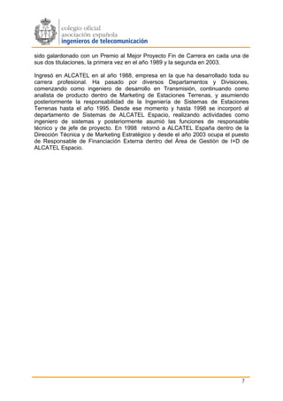 sido galardonado con un Premio al Mejor Proyecto Fin de Carrera en cada una de
sus dos titulaciones, la primera vez en el año 1989 y la segunda en 2003.

Ingresó en ALCATEL en al año 1988, empresa en la que ha desarrollado toda su
carrera profesional. Ha pasado por diversos Departamentos y Divisiones,
comenzando como ingeniero de desarrollo en Transmisión, continuando como
analista de producto dentro de Marketing de Estaciones Terrenas, y asumiendo
posteriormente la responsabilidad de la Ingeniería de Sistemas de Estaciones
Terrenas hasta el año 1995. Desde ese momento y hasta 1998 se incorporó al
departamento de Sistemas de ALCATEL Espacio, realizando actividades como
ingeniero de sistemas y posteriormente asumió las funciones de responsable
técnico y de jefe de proyecto. En 1998 retornó a ALCATEL España dentro de la
Dirección Técnica y de Marketing Estratégico y desde el año 2003 ocupa el puesto
de Responsable de Financiación Externa dentro del Área de Gestión de I+D de
ALCATEL Espacio.




                                                                             7
 