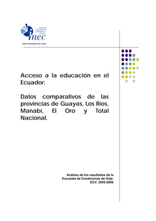 Acceso a la educación en el
Ecuador:

Datos comparativos de las
provincias de Guayas, Los Ríos,
Manabí, El Oro y Total
Nacional.




                Análisis de los resultados de la
              Encuesta de Condiciones de Vida-
                                 ECV. 2005-2006
 