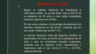 z
SEGÚN EL INEI - 2020
• Según el Instituto Nacional de Estadística e
Informática (INEI), en el año 2020, solo el 25.7% de
la población de 25 años a más había completado
estudios superiores en el Perú.
• En las zonas urbanas, el porcentaje de personas con
estudios superiores es del 30.8%, mientras que en
las zonas rurales solo es del 7.3%.
 La brecha educativa entre las regiones también es
significativa. En Lima, el 44.6% de la población de 25
años a más ha completado estudios superiores,
mientras que en regiones como Huancavelica y
Cajamarca, solo lo han hecho el 7.7% y el 8.5%,
respectivamente
 