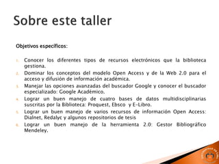 Objetivos específicos:
1. Conocer los diferentes tipos de recursos electrónicos que la biblioteca
gestiona.
2. Dominar los conceptos del modelo Open Access y de la Web 2.0 para el
acceso y difusión de información académica.
3. Manejar las opciones avanzadas del buscador Google y conocer el buscador
especializado: Google Académico.
4. Lograr un buen manejo de cuatro bases de datos multidisciplinarias
suscritas por la Biblioteca: Proquest, Ebsco y E-Libro.
5. Lograr un buen manejo de varios recursos de información Open Access:
Dialnet, Redalyc y algunos repositorios de tesis
6. Lograr un buen manejo de la herramienta 2.0: Gestor Bibliográfico
Mendeley.
 