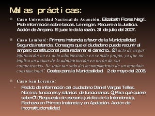 Malas prácticas: Caso Universidad Nacional de Asunción.  Elizabeth Flores Negri. Pide información sobre becas. Le niegan. Recurre a la Justicia. Acción de Amparo. El juez le da la razón. 31 de julio del 2007. Caso Lambaré:  Primera instancia a favor de la Municipalidad. Segunda instancia. Consagra que el ciudadano puede recurrir al amparo constitucional para reclamar el derecho.. “ El acto de negar información no es acto administrativo en sentido propio, ya que no implica un actuar de la administración en razón de sus competencias. Se trata tan solo del incumplimiento de un mandato constitucional”.  Costas para la Municipalidad.  2 de mayo del 2008. Caso San Lorenzo: Pedido de información del ciudadano Daniel Vargas Tellez. Nómina, funciones y salarios  de funcionarios. “¿Para qué quiere saber”? (Respuesta de asesoría jurídica de la Intendencia). Rechazo en Primera Instancia y en Apelación. Acción de Inconstitucionalidad.  