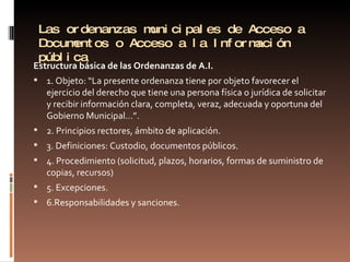 Las ordenanzas municipales de Acceso a Documentos o Acceso a la Información pública Estructura básica de las Ordenanzas de A.I. 1. Objeto: “La presente ordenanza tiene por objeto favorecer el ejercicio del derecho que tiene una persona física o jurídica de solicitar y recibir información clara, completa, veraz, adecuada y oportuna del Gobierno Municipal…”. 2. Principios rectores, ámbito de aplicación. 3. Definiciones: Custodio, documentos públicos. 4. Procedimiento (solicitud, plazos, horarios, formas de suministro de copias, recursos) 5. Excepciones. 6.Responsabilidades y sanciones.  