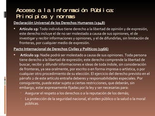 Acceso a la Información Pública: Principios y normas Declaración Universal de los Derechos Humanos (1948)   Artículo 19:  Todo individuo tiene derecho a la libertad de opinión y de expresión, este derecho incluye el de no ser molestado a causa de sus opiniones, el de investigar y recibir informaciones y opiniones, y el de difundirlas, sin limitación de fronteras, por cualquier medio de expresión. Pacto Internacional de Derechos Civiles y Políticos (1966)   Artículo 19:  Nadie podrá ser molestado a causa de sus opiniones. Toda persona tiene derecho a la libertad de expresión; este derecho comprende la libertad de buscar, recibir y difundir informaciones e ideas de toda índole, sin consideración de fronteras, ya sea oralmente, por escrito o en forma impresa o artística, o por cualquier otro procedimiento de su elección. El ejercicio del derecho previsto en el párrafo 2 de este artículo entraña deberes y responsabilidades especiales. Por consiguiente, puede estar sujeto a ciertas restricciones, que deberán, sin embargo, estar expresamente fijadas por la ley y ser necesarias para: Asegurar el respeto a los derechos o a la reputación de los demás; La protección de la seguridad nacional, el orden público o la salud o la moral públicas.  