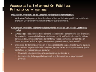 Acceso a la Información Pública: Principios y normas Declaración Americana de los Derechos y Deberes del Hombre (1948)   Artículo 4:  Toda persona tiene derecho a la libertad de investigación, de opinión, de expresión y de difusión del pensamiento por cualquier medio. Convención Americana sobre Derechos Humanos (Pacto de San José de Costa Rica) (1969)   Artículo 13:  Toda persona tiene derecho a la libertad de pensamiento y de expresión. Este derecho comprende la libertad de buscar, recibir y difundir información e ideas de toda índole, sin consideración de fronteras, ya sea oralmente, por escrito o en forma impresa o artística, o por cualquier otro procedimiento de su elección. El ejercicio del derecho previsto en el inciso precedente no puede estar sujeto a previa censura sino a responsabilidades ulteriores, las que deben estar expresamente fijadas por la ley y ser necesarias para asegurar: El respeto a los derechos o a la reputación de los demás, o  La protección de la seguridad nacional, el orden público o la salud o moral públicas. 