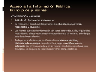 Acceso a la Información Pública: Principios y normas CONSTITUCIÓN NACIONAL  Artículo 28 - Del derecho a informarse Se reconoce el derecho de las personas a  recibir información veraz, responsable y ecuánime. Las fuentes públicas de información son libres para todos. La ley regulará las modalidades, plazos y sanciones correspondientes a las mismas, a fin de que este derecho sea efectivo. Toda persona afectada por la difusión de una  información falsa, distorsionada o ambigua  tiene derecho a exigir su  rectificación  o su  aclaración  por el mismo medio y en las mismas condiciones que haya sido divulgada, sin perjuicio de los demás derechos compensatorios. 