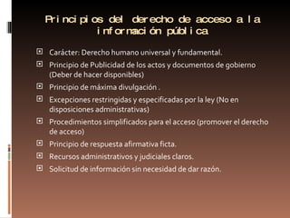 Principios del derecho de acceso a la información pública Carácter: Derecho humano universal y fundamental. Principio de Publicidad de los actos y documentos de gobierno (Deber de hacer disponibles) Principio de máxima divulgación . Excepciones restringidas y especificadas por la ley (No en disposiciones administrativas) Procedimientos simplificados para el acceso (promover el derecho de acceso) Principio de respuesta afirmativa ficta.  Recursos administrativos y judiciales claros. Solicitud de información sin necesidad de dar razón. 