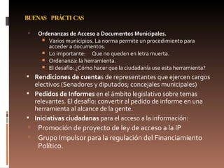 BUENAS PRÁCTICAS Ordenanzas de Acceso a Documentos Municipales. Varios municipios. La norma permite un procedimiento para acceder a documentos. Lo importante:  Que no queden en letra muerta. Ordenanza: la herramienta.  El desafío: ¿Cómo hacer que la ciudadanía use esta herramienta? Rendiciones de cuenta s de representantes que ejercen cargos electivos (Senadores y diputados; concejales municipales) Pedidos de Informes  en el ámbito legislativo sobre temas relevantes. El desafío: convertir al pedido de informe en una herramienta al alcance de la gente. Iniciativas ciudadanas  para el acceso a la información: Promoción de proyecto de ley de acceso a la IP Grupo Impulsor para la regulación del Financiamiento Político. 