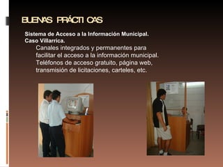 BUENAS PRÁCTICAS Sistema de Acceso a la Información Municipal. Caso Villarrica. Canales integrados y permanentes para facilitar el acceso a la información municipal. Teléfonos de acceso gratuito, página web, transmisión de licitaciones, carteles, etc. 