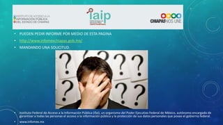 • PUEDEN PEDIR INFORME POR MEDIO DE ESTA PAGINA
• http://www.infomexchiapas.gob.mx/
• MANDANDO UNA SOLICITUD.
•
Instituto Federal de Acceso a la Información Pública (ifai), un organismo del Poder Ejecutivo Federal de México, autónomo encargado de
garantizar a todas las personas el acceso a la información pública y la protección de sus datos personales que posee el gobierno federal.
•
www.infomex.mx