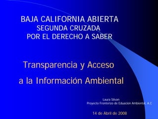 BAJA CALIFORNIA ABIERTA
   SEGUNDA CRUZADA
 POR EL DERECHO A SABER



 Transparencia y Acceso
a la Información Ambiental
                           Laura Silvan
                Proyecto Fronterizo de Eduacion Ambiental, A.C


                   14 de Abril de 2008
 