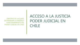 ACCESO A LA JUSTICIA
PODER JUDICIAL EN
CHILE
OBJETIVO DE LA CLASE:
DETERMINAR LA MISIÓN Y
FUNCIONAMIENTO DEL
PODER JUDICIAL EN CHILE
 