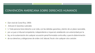 CONVENCIÓN AMERICANA SOBRE DERECHOS HUMANOS
 (San José de Costa Rica, 1969)
 Artículo 8. Garantías Judiciales
 1. Toda persona tiene derecho a ser oída, con las debidas garantías y dentro de un plazo razonable,
 por un juez o tribunal competente, independiente e imparcial, establecido con anterioridad por la
 ley, en la sustanciación de cualquier acusación penal formulada contra ella, o para la determinación
 de sus derechos y obligaciones de orden civil, laboral, fiscal o de cualquier otro carácter.
 