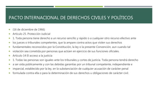 PACTO INTERNACIONAL DE DERECHOS CIVILES Y POLÍTICOS
 (16 de diciembre de 1966)
 Artículo 25. Protección Judicial
 1. Toda persona tiene derecho a un recurso sencillo y rápido o a cualquier otro recurso efectivo ante
 los jueces o tribunales competentes, que la ampare contra actos que violen sus derechos
 fundamentales reconocidos por la Constitución, la ley o la presente Convención, aun cuando tal
 violación sea cometida por personas que actúen en ejercicio de sus funciones oficiales.
 Artículo 14 El acceso a la justicia
 1. Todas las personas son iguales ante los tribunales y cortes de justicia. Toda persona tendrá derecho
 a ser oída públicamente y con las debidas garantías por un tribunal competente, independiente e
 imparcial, establecido por la ley, en la substanciación de cualquier acusación de carácter penal
 formulada contra ella o para la determinación de sus derechos u obligaciones de carácter civil.
 
