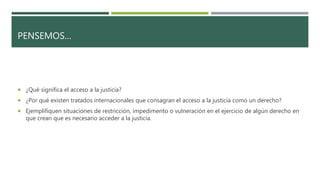 PENSEMOS…
 ¿Qué significa el acceso a la justicia?
 ¿Por qué existen tratados internacionales que consagran el acceso a la justicia como un derecho?
 Ejemplifiquen situaciones de restricción, impedimento o vulneración en el ejercicio de algún derecho en
que crean que es necesario acceder a la justicia.
 