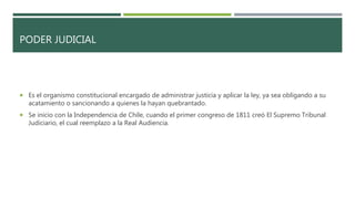 PODER JUDICIAL
 Es el organismo constitucional encargado de administrar justicia y aplicar la ley, ya sea obligando a su
acatamiento o sancionando a quienes la hayan quebrantado.
 Se inicio con la Independencia de Chile, cuando el primer congreso de 1811 creó El Supremo Tribunal
Judiciario, el cual reemplazo a la Real Audiencia.
 